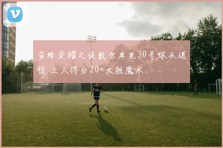 黄蜂荣耀之夜戴尔库里30号球衣退役 三人得分20+大胜魔术
