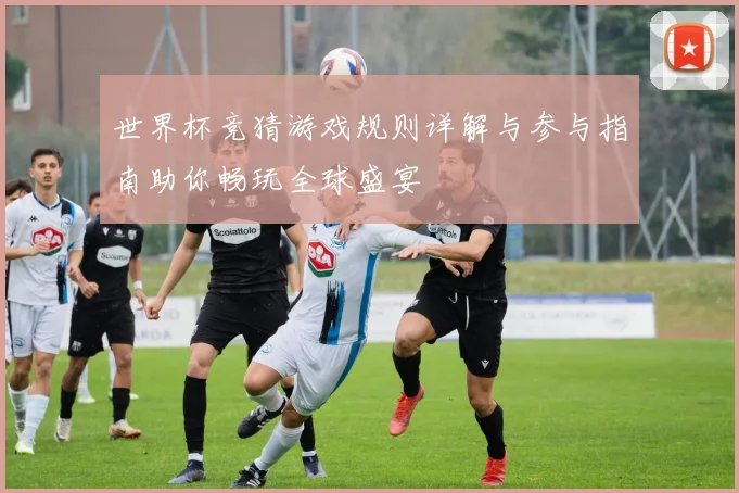 世界杯竞猜游戏规则详解与参与指南助你畅玩全球盛宴