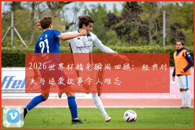 2026世界杯精彩瞬间回顾：经典对决与逆袭故事令人难忘