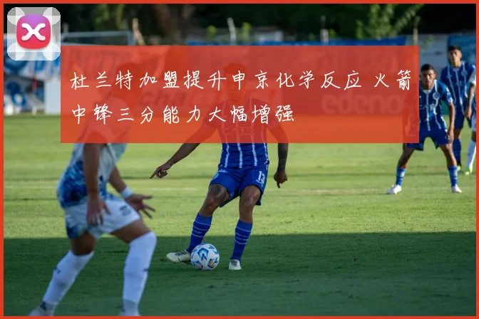 杜兰特加盟提升申京化学反应 火箭中锋三分能力大幅增强