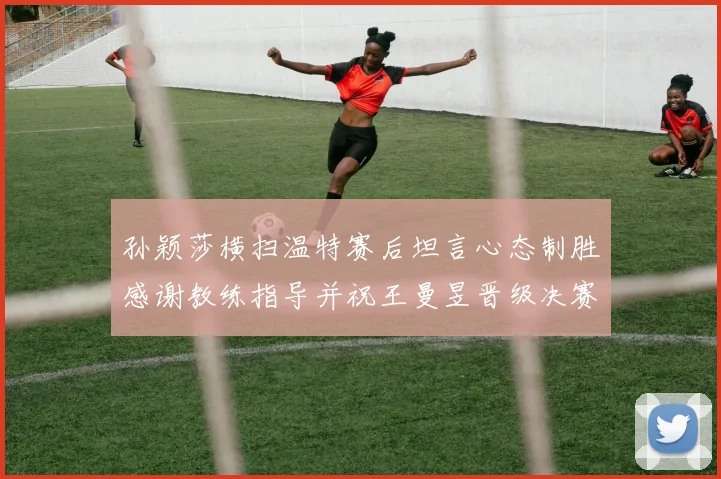 孙颖莎横扫温特赛后坦言心态制胜感谢教练指导并祝王曼昱晋级决赛再创辉煌