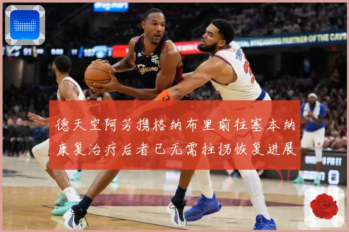 德天空阿芳携格纳布里前往塞本纳康复治疗后者已无需拄拐恢复进展战术观察