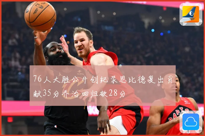 76人大胜公牛创纪录恩比德复出贡献35分乔治回归砍28分